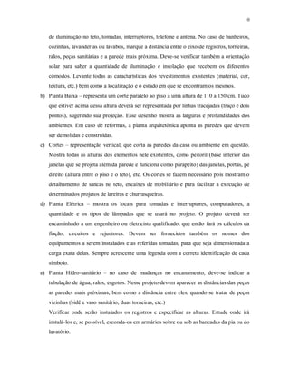 10

de iluminação no teto, tomadas, interruptores, telefone e antena. No caso de banheiros,
cozinhas, lavanderias ou lavabos, marque a distância entre o eixo de registros, torneiras,
ralos, peças sanitárias e a parede mais próxima. Deve-se verificar também a orientação
solar para saber a quantidade de iluminação e insolação que recebem os diferentes
cômodos. Levante todas as características dos revestimentos existentes (material, cor,
textura, etc.) bem como a localização e o estado em que se encontram os mesmos.
b) Planta Baixa – representa um corte paralelo ao piso a uma altura de 110 a 150 cm. Tudo
que estiver acima dessa altura deverá ser representada por linhas tracejadas (traço e dois
pontos), sugerindo sua projeção. Esse desenho mostra as larguras e profundidades dos
ambientes. Em caso de reformas, a planta arquitetônica aponta as paredes que devem
ser demolidas e construídas.
c) Cortes – representação vertical, que corta as paredes da casa ou ambiente em questão.
Mostra todas as alturas dos elementos nele existentes, como peitoril (base inferior das
janelas que se projeta além da parede e funciona como parapeito) das janelas, portas, pé
direito (altura entre o piso e o teto), etc. Os cortes se fazem necessário pois mostram o
detalhamento de sancas no teto, encaixes de mobiliário e para facilitar a execução de
determinados projetos de lareiras e churrasqueiras.
d) Planta Elétrica – mostra os locais para tomadas e interruptores, computadores, a
quantidade e os tipos de lâmpadas que se usará no projeto. O projeto deverá ser
encaminhado a um engenheiro ou eletricista qualificado, que então fará os cálculos da
fiação, circuitos e rejuntores. Devem ser fornecidos também os nomes dos
equipamentos a serem instalados e as referidas tomadas, para que seja dimensionada a
carga exata delas. Sempre acrescente uma legenda com a correta identificação de cada
símbolo.
e) Planta Hidro-sanitário – no caso de mudanças no encanamento, deve-se indicar a
tubulação de água, ralos, esgotos. Nesse projeto devem aparecer as distâncias das peças
as paredes mais próximas, bem como a distância entre eles, quando se tratar de peças
vizinhas (bidê e vaso sanitário, duas torneiras, etc.)
Verificar onde serão instalados os registros e especificar as alturas. Estude onde irá
instalá-los e, se possível, esconda-os em armários sobre ou sob as bancadas da pia ou do
lavatório.

 