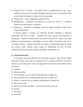 11

f) Planta de Teto (ou forro) – esta planta mostra os rebaixamentos de teto, sancas
(moldura de gesso ou outro material instalada no encontro do teto com as paredes. Pode
ou não embutir iluminação) e molduras a serem executadas.
g) Planta de Piso – mostra a paginação e detalhes do piso.
h) Detalhamentos – ampliações de elementos do projeto que devem ser executados
segundo um modo particular e específico.
i) Perspectivas – possibilita a antecipação visual dos espaços projetados, dando vida à
criação bidimensional.
O Projeto gráfico é composto por diferentes desenhos destinados a diferentes
profissionais. São eles: i) Croquis – desenhos livres para conceituar uma proposta; ii)
Anteprojeto – conjunto de desenhos para uma primeira análise com o cliente, neles serão
definidos os posicionamentos e quantidades de móveis, objetos, iluminação, cores, etc, e,
iii) Projeto executivo – conjunto de desenhos em escalas e com dimensões para a execução
dos serviços. Nesse conjunto estarão plantas de detalhamento de forro de gesso,
assentamento de piso, bancadas, projeto de iluminação, de hidráulica, etc.

2.3. Memorial Descritivo
È um registro escrito dos elementos que fazem parte do projeto. Nele, além da simples
descrição do objeto, como cama, por exemplo, deve vir o material, referência e fornecedor.
Sugere-se como roteiro que os itens sejam agregados em função das necessidades, como a
lista abaixo:
a) Ambiente
b) Área aproximada
c) Teto (o material, sua cor, referência específica para a compra, etc.)
d) Piso (o material, sua cor, referência específica para a compra, etc.)
e) Paredes (o material, sua cor, referência específica para a compra, etc.)
f) Móveis sem tecido
g) Móveis com Tecido (estofados) – cores, tipo de tecido, textura, etc.
h) Cortinas
i) Iluminação
j) Acessórios

 