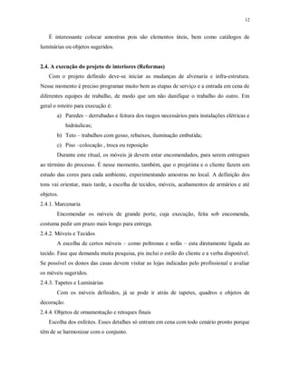 12

È interessante colocar amostras pois são elementos úteis, bem como catálogos de
luminárias ou objetos sugeridos.

2.4. A execução do projeto de interiores (Reformas)
Com o projeto definido deve-se iniciar as mudanças de alvenaria e infra-estrutura.
Nesse momento é preciso programar muito bem as etapas de serviço e a entrada em cena de
diferentes equipes de trabalho, de modo que um não danifique o trabalho do outro. Em
geral o roteiro para execução é:
a) Paredes – derrubadas e feitura dos rasgos necessários para instalações elétricas e
hidráulicas;
b) Teto – trabalhos com gesso, rebaixos, iluminação embutida;
c) Piso –colocação , troca ou reposição
Durante este ritual, os móveis já devem estar encomendados, para serem entregues
ao término do processo. É nesse momento, também, que o projetista e o cliente fazem um
estudo das cores para cada ambiente, experimentando amostras no local. A definição dos
tons vai orientar, mais tarde, a escolha de tecidos, móveis, acabamentos de armários e até
objetos.
2.4.1. Marcenaria
Encomendar os móveis de grande porte, cuja execução, feita sob encomenda,
costuma pedir um prazo mais longo para entrega.
2.4.2. Móveis e Tecidos
A escolha de certos móveis – como poltronas e sofás – esta diretamente ligada ao
tecido. Fase que demanda muita pesquisa, pis inclui o estilo do cliente e a verba disponível.
Se possível os donos das casas devem visitar as lojas indicadas pelo profissional e avaliar
os móveis sugeridos.
2.4.3. Tapetes e Luminárias
Com os móveis definidos, já se pode ir atrás de tapetes, quadros e objetos de
decoração.
2.4.4. Objetos de ornamentação e retoques finais
Escolha dos enfeites. Esses detalhes só entram em cena com todo cenário pronto porque
têm de se harmonizar com o conjunto.

 