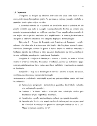 13

2.5. Orçamento
O arquiteto ou designer de interiores pode com uma única visita orçar os seus
custos, referentes a elaboração do projeto. No que tange ao custo de execução, o trabalho só
poderá ser orçado após o projeto em mãos.
A diferentes maneiras de se contratar um profissional. Pode-se contratar por um
projeto completo, que inclui a execução e acompanhamento da obra, ou somente uma
consultoria para resolução de um problema específico. Existe a opção pela contratação de
um projeto básico que será executado pelo próprio cliente. A Associação Brasileira de
Designers de Interiores estabeleceu- três categorias de projetos de remuneração:
Categoria A – Projetos de decoração com Arquitetura de Interiores – envolve
reformas e inclui escolha de acabamentos, distribuição e localização de pontos eletricos e
hidráulicos, iluminação, desenho de portas e divisão interna de armários embutidos e
banheiros, desenho de mobiliário e peças especiais, detalhamento de forros, escolhas de
tecidos, mobiliário, revestimentos e materiais de iluminação.
Categoria B – Projetos de Decoração – envolve o desenho de portas e divisão
interna de armários embutidos, de cozinhas e banheiros, desenho de mobiliário e peças
especiais, detalhamento de forros e pisos, escolha de mobiliário, revestimentos e materiais
de iluminação.
Categoria C – Lay out e distribuição de móveis – envolve a escolha de tecidos,
mobiliário, revestimentos e materiais de iluminação.
A remuneração profissional é estabelecida a partir de quatro condições, usadas individual
ou combinada:
a) Remuneração por projeto – dependente da quantidade de atividades realizadas
pelo profissional responsável.
b) Consulta – o cliente solicita orientação sem contratação efetiva para
determinado projeto ou prestação de serviços.
c) Hora técnica – envolve a entrevista com o cliente e a execução do projeto.
d) Administração da obra – os honorários são calculados a partir de um percentual
do valor total da execução do projeto de decoração (variável de 12 a 15%.
Alguns cobram um valor fixo por m².

 
