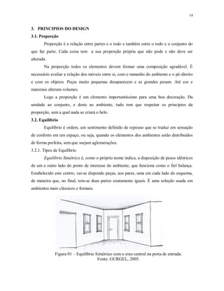 14

3. PRINCIPIOS DO DESIGN
3.1. Proporção
Proporção é a relação entre partes e o todo e também entre o todo e o conjunto do
que faz parte. Cada coisa tem a sua proporção própria que não pode e não deve ser
alterada.
Na proporção todos os elementos devem formar uma composição agradável. È
necessário avaliar a relação dos móveis entre si, com o tamanho do ambiente e o pé-direito
e com os objetos. Peças muito pequenas desaparecem e as grandes pesam. Até cor e
materiais alteram volumes.
Logo a proporção é um elemento importantíssimo para uma boa decoração. Da
unidade ao conjunto, e deste ao ambiente, tudo tem que respeitar os princípios da
proporção, sem a qual nada se criará o belo.
3.2. Equilíbrio
Equilíbrio é ordem, um sentimento definido de repouso que se traduz em sensação
de conforto em um espaço, ou seja, quando os elementos dos ambientes estão distribuídos
de forma perfeita, sem que surjam aglomerações.
3.2.1. Tipos de Equilíbrio
Equilíbrio Simétrico é, como o próprio nome indica, a disposição de pesos idênticos
de um e outro lado do ponto de interesse do ambiente, que funciona como o fiel balança.
Estabelecido este centro, vai-se dispondo peças, aos pares, uma em cada lado do esquema,
de maneira que, no final, tem-se duas partes exatamente iguais. È uma solução usada em
ambientes mais clássicos e formais.

Figura 01 – Equilíbrio Simétrico com o eixo central na porta de entrada.
Fonte: GURGEL, 2005.

 