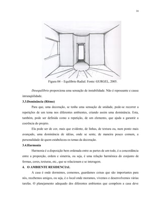 16

Figura 04 – Equilíbrio Radial. Fonte: GURGEL, 2005.
Desequilíbrio proporciona uma sensação de instabilidade. Não é repousante e causa
intranqüilidade.
3.3.Dominância (Ritmo)
Para que, uma decoração, se tenha uma sensação de unidade, pode-se recorrer a
repetições de um tema nos diferentes ambientes, criando assim uma dominância. Esta,
também, pode ser definida como a repetição, de um elemento, que ajuda a garantir a
coerência do projeto.
Ela pode ser de cor, mais que evidente, de linhas, de textura ou, num ponto mais
avançado, uma dominância de idéias, onde se sente, de maneira pouco comum, a
personalidade de quem estabeleceu os temas da decoração.
3.4.Harmonia
Harmonia é a disposição bem ordenada entre as partes de um todo, é a concordância
entre a proporção, ordem e simetria, ou seja, é uma relação harmônica do conjunto de
formas, cores, texturas, etc., que se relacionam e se interagem.
4. O AMBIENTE RESIDENCIAL
A casa é onde dormimos, comemos, guardamos coisas que são importantes para
nós, recebemos amigos, ou seja, é o local onde moramos, vivemos e desenvolvemos várias
tarefas. O planejamento adequado dos diferentes ambientes que compõem a casa deve

 
