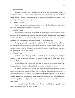 18

4.1. Espaços Sociais
São espaços voltados para à socialização e devem ter uma atmosfera que propicie a
convivência entre as pessoas, inspire relaxamento e a concentração em salas de home
theater. Estude a dinâmica das relações entre as pessoas que utilizarão esses espaços, bem
como o que elas esperam desses ambientes.
4.1.1. Hall de Elevador
É um espaço que pertence, na maioria das vezes, a famílias diferentes. Logo, deve
ser o mais impessoal possível e servir a todas elas.
4.1.2. Hall de Entrada
Possui a função de recepção, atendimento de quem chega, convite à entrada, guarda
de objetos de quem chega ou de quem sai. Muitas vezes o hall fica localizado na entrada da
sala de estar. O hall é necessário na medida em que distribui os setores da casa e constitui
uma espécie de fronteira entre as pessoas estranhas e a intimidade do lar.
Deve proporcionar boa impressão já que é o “cartão de visita” da residência. Por ser
um espaço pequeno deve-se utilizar cores claras, iluminação intensa, texturas as mais lisas,
também, pode-se empregar um espelho ou um mural. Quando o espaço for maior sugere-se
um aparador, um vaso ou uma estátua.
4.1.3. Sala de Estar
Nenhum lugar é tão freqüentado. Atualmente a sala de estar possui múltiplas
funções – é sala de conversar, conviver, ler, fazer refeições, receber visitas. Deve ser de
fácil circulação.
Deve-se perguntar ao cliente o que o mesmo vai querer na sala de estar? Estar? Tv?
Canto de Estudos? Tudo isso influi na lista de móveis que o projetista irá propor.
Na hora da distribuição dos móveis, não esquecer de arrumar poltronas e sofás de
modo que as pessoas sentadas venham todo o ambiente. Quem dita as regras para a
disposição dos móveis, é o formato da sala e a posição das portas e janelas, ou seja, deve-se
verificar se os móveis não dificultam a abertura de portas e janelas; se o sofá está diante de
uma vista agradável, se os lugares favorecem o convívio e se existe espaços adequados para
a circulação.
Se o espaço for amplo não alinhe sofás, poltronas e mesinha junto às paredes o que
obriga as pessoas a circular no centro da sala.

 