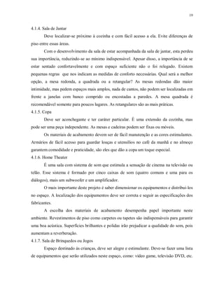 19

4.1.4. Sala de Jantar
Deve localizar-se próximo à cozinha e com fácil acesso a ela. Evite diferenças de
piso entre essas áreas.
Com o desenvolvimento da sala de estar acompanhada da sala de jantar, esta perdeu
sua importância, reduzindo-se ao mínimo indispensável. Apesar disso, a importância de se
estar sentado confortavelmente e com espaço suficiente não o foi relegado. Existem
pequenas regras que nos indicam as medidas de conforto necessárias. Qual será a melhor
opção, a mesa redonda, a quadrada ou a retangular? As mesas redondas dão maior
intimidade, mas pedem espaços mais amplos, nada de cantos, não podem ser localizadas em
frente a janelas com banco comprido ou encostadas a paredes. A mesa quadrada é
recomendável somente para poucos lugares. As retangulares são as mais práticas.
4.1.5. Copa
Deve ser aconchegante e ter caráter particular. È uma extensão da cozinha, mas
pode ser uma peça independente. As mesas e cadeiras podem ser fixas ou móveis.
Os materiais de acabamento devem ser de fácil manutenção e as cores estimulantes.
Armários de fácil acesso para guardar louças e utensílios no café da manhã e no almoço
garantem comodidade e praticidade, são eles que dão a copa um toque especial.
4.1.6. Home Theater
É uma sala com sistema de som que estimula a sensação de cinema na televisão ou
telão. Esse sistema é formado por cinco caixas de som (quatro comuns e uma para os
diálogos), mais um subwoofer e um amplificador.
O mais importante deste projeto é saber dimensionar os equipamentos e distribui-los
no espaço. A localização dos equipamentos deve ser correta e seguir as especificações dos
fabricantes.
A escolha dos materiais de acabamento desempenha papel importante neste
ambiente. Revestimentos de piso como carpetes ou tapetes são indispensáveis para garantir
uma boa acústica. Superfícies brilhantes e polidas irão prejudicar a qualidade do som, pois
aumentam a reverberação.
4.1.7. Sala de Brinquedos ou Jogos
Espaço destinado às crianças, deve ser alegre e estimulante. Deve-se fazer uma lista
de equipamentos que serão utilizados neste espaço, como: vídeo game, televisão DVD, etc.

 