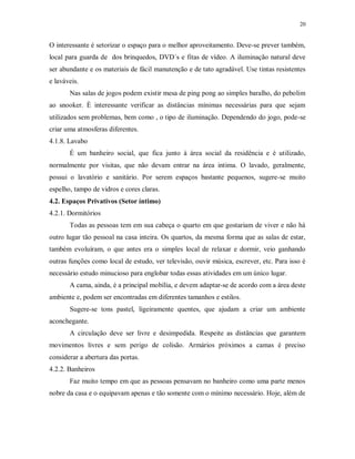 20

O interessante é setorizar o espaço para o melhor aproveitamento. Deve-se prever também,
local para guarda de dos brinquedos, DVD´s e fitas de vídeo. A iluminação natural deve
ser abundante e os materiais de fácil manutenção e de tato agradável. Use tintas resistentes
e laváveis.
Nas salas de jogos podem existir mesa de ping pong ao simples baralho, do pebolim
ao snooker. È interessante verificar as distâncias mínimas necessárias para que sejam
utilizados sem problemas, bem como , o tipo de iluminação. Dependendo do jogo, pode-se
criar uma atmosferas diferentes.
4.1.8. Lavabo
É um banheiro social, que fica junto à área social da residência e é utilizado,
normalmente por visitas, que não devam entrar na área intima. O lavado, geralmente,
possui o lavatório e sanitário. Por serem espaços bastante pequenos, sugere-se muito
espelho, tampo de vidros e cores claras.
4.2. Espaços Privativos (Setor íntimo)
4.2.1. Dormitórios
Todas as pessoas tem em sua cabeça o quarto em que gostariam de viver e não há
outro lugar tão pessoal na casa inteira. Os quartos, da mesma forma que as salas de estar,
também evoluíram, o que antes era o simples local de relaxar e dormir, veio ganhando
outras funções como local de estudo, ver televisão, ouvir música, escrever, etc. Para isso é
necessário estudo minucioso para englobar todas essas atividades em um único lugar.
A cama, ainda, é a principal mobília, e devem adaptar-se de acordo com a área deste
ambiente e, podem ser encontradas em diferentes tamanhos e estilos.
Sugere-se tons pastel, ligeiramente quentes, que ajudam a criar um ambiente
aconchegante.
A circulação deve ser livre e desimpedida. Respeite as distâncias que garantem
movimentos livres e sem perigo de colisão. Armários próximos a camas é preciso
considerar a abertura das portas.
4.2.2. Banheiros
Faz muito tempo em que as pessoas pensavam no banheiro como uma parte menos
nobre da casa e o equipavam apenas e tão somente com o mínimo necessário. Hoje, além de

 