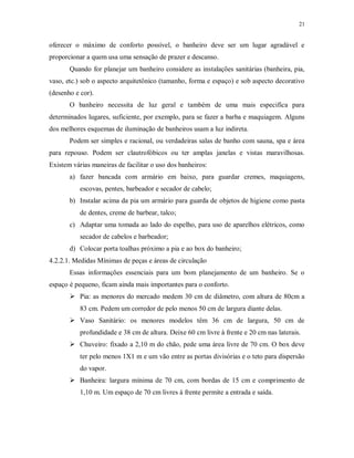 21

oferecer o máximo de conforto possível, o banheiro deve ser um lugar agradável e
proporcionar a quem usa uma sensação de prazer e descanso.
Quando for planejar um banheiro considere as instalações sanitárias (banheira, pia,
vaso, etc.) sob o aspecto arquitetônico (tamanho, forma e espaço) e sob aspecto decorativo
(desenho e cor).
O banheiro necessita de luz geral e também de uma mais especifica para
determinados lugares, suficiente, por exemplo, para se fazer a barba e maquiagem. Alguns
dos melhores esquemas de iluminação de banheiros usam a luz indireta.
Podem ser simples e racional, ou verdadeiras salas de banho com sauna, spa e área
para repouso. Podem ser clautrofóbicos ou ter amplas janelas e vistas maravilhosas.
Existem várias maneiras de facilitar o uso dos banheiros:
a) fazer bancada com armário em baixo, para guardar cremes, maquiagens,
escovas, pentes, barbeador e secador de cabelo;
b) Instalar acima da pia um armário para guarda de objetos de higiene como pasta
de dentes, creme de barbear, talco;
c) Adaptar uma tomada ao lado do espelho, para uso de aparelhos elétricos, como
secador de cabelos e barbeador;
d) Colocar porta toalhas próximo a pia e ao box do banheiro;
4.2.2.1. Medidas Mínimas de peças e áreas de circulação
Essas informações essenciais para um bom planejamento de um banheiro. Se o
espaço é pequeno, ficam ainda mais importantes para o conforto.
 Pia: as menores do mercado medem 30 cm de diâmetro, com altura de 80cm a
83 cm. Pedem um corredor de pelo menos 50 cm de largura diante delas.
 Vaso Sanitário: os menores modelos têm 36 cm de largura, 50 cm de
profundidade e 38 cm de altura. Deixe 60 cm livre à frente e 20 cm nas laterais.
 Chuveiro: fixado a 2,10 m do chão, pede uma área livre de 70 cm. O box deve
ter pelo menos 1X1 m e um vão entre as portas divisórias e o teto para dispersão
do vapor.
 Banheira: largura mínima de 70 cm, com bordas de 15 cm e comprimento de
1,10 m. Um espaço de 70 cm livres à frente permite a entrada e saída.

 