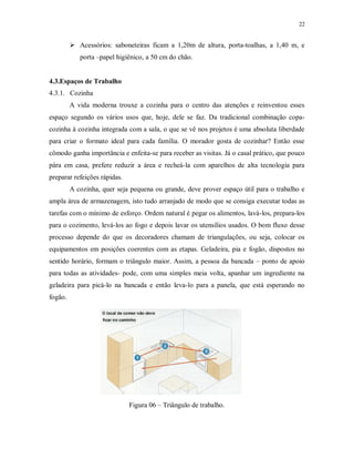 22

 Acessórios: saboneteiras ficam a 1,20m de altura, porta-toalhas, a 1,40 m, e
porta –papel higiênico, a 50 cm do chão.

4.3.Espaços de Trabalho
4.3.1. Cozinha
A vida moderna trouxe a cozinha para o centro das atenções e reinventou esses
espaço segundo os vários usos que, hoje, dele se faz. Da tradicional combinação copacozinha à cozinha integrada com a sala, o que se vê nos projetos é uma absoluta liberdade
para criar o formato ideal para cada família. O morador gosta de cozinhar? Então esse
cômodo ganha importância e enfeita-se para receber as visitas. Já o casal prático, que pouco
pára em casa, prefere reduzir a área e recheá-la com aparelhos de alta tecnologia para
preparar refeições rápidas.
A cozinha, quer seja pequena ou grande, deve prover espaço útil para o trabalho e
ampla área de armazenagem, isto tudo arranjado de modo que se consiga executar todas as
tarefas com o mínimo de esforço. Ordem natural é pegar os alimentos, lavá-los, prepara-los
para o cozimento, levá-los ao fogo e depois lavar os utensílios usados. O bom fluxo desse
processo depende do que os decoradores chamam de triangulações, ou seja, colocar os
equipamentos em posições coerentes com as etapas. Geladeira, pia e fogão, dispostos no
sentido horário, formam o triângulo maior. Assim, a pessoa da bancada – ponto de apoio
para todas as atividades- pode, com uma simples meia volta, apanhar um ingrediente na
geladeira para picá-lo na bancada e então leva-lo para a panela, que está esperando no
fogão.

Figura 06 – Triângulo de trabalho.

 