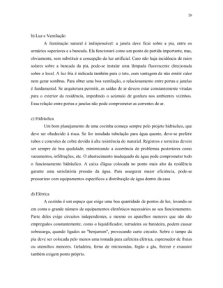 26

b) Luz e Ventilação
A iluminação natural é indispensável: a janela deve ficar sobre a pia, entre os
armários superiores e a bancada. Ela funcionará como um ponto de partida importante, mas,
obviamente, sem substituir a concepção da luz artificial. Caso não haja incidência de raios
solares sobre a bancada da pia, pode-se instalar uma lâmpada fluorescente direcionada
sobre o local. A luz fria é indicada também para o teto, com vantagem de não emitir calor
nem gerar sombras. Para obter uma boa ventilação, o relacionamento entre portas e janelas
é fundamental. Se arquitetura permitir, as saídas de ar devem estar constantemente viradas
para o exterior da residência, impedindo o acúmulo de gordura nos ambientes vizinhos.
Essa relação entre portas e janelas não pode comprometer as correntes de ar.

c) Hidráulica
Um bom planejamento de uma cozinha começa sempre pelo projeto hidráulico, que
deve ser obedecido à risca. Se for instalada tubulação para água quente, deve-se preferir
tubos e conexões de cobre devido à alta resistência do material. Registros e torneiras devem
ser sempre de boa qualidade, minimizando a ocorrência de problemas posteriores como
vazamentos, infiltrações, etc. O abastecimento inadequado de água pode comprometer todo
o funcionamento hidráulico. A caixa d'água colocada no ponto mais alto da residência
garante uma satisfatória pressão da água. Para assegurar maior eficiência, pode-se
pressurizar com equipamentos específicos a distribuição de água dentro da casa

d) Elétrica
A cozinha é um espaço que exige uma boa quantidade de pontos de luz, levando-se
em conta o grande número de equipamentos eletrônicos necessários ao seu funcionamento.
Parte deles exige circuitos independentes, e mesmo os aparelhos menores que não são
empregados constantemente, como o liquidificador, torradeira ou batedeira, podem causar
sobrecarga, quando ligados ao "benjamim", provocando curto circuito. Sobre o tampo da
pia deve ser colocada pelo menos uma tomada para cafeteira elétrica, espremedor de frutas
ou utensílios menores. Geladeira, forno de microondas, fogão a gás, freezer e exaustor
também exigem ponto próprio.

 
