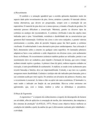 27

e) Revestimento
O conforto e a sensação agradável que a cozinha apresenta dependem muito do
aspecto dado pelos revestimentos do piso, forros, armários e paredes. O mercado oferece
muitas alternativas, que devem ser pesquisadas, sempre com a orientação de um
especialista. O material do piso deve ser o menos poroso, evitando a fixação de gordura. Os
materiais porosos dificultam a conservação. Mármore, granito ou diversos tipos de
cerâmica ou azulejos são recomendáveis. A cerâmica vitrificada é uma das opções mais
indicadas para o piso. Versatilidade, resistência e durabilidade são as características que
garantem fácil manutenção. Uniforme nas cores e com veios realçados, o granito valoriza
esteticamente a cozinha, além de permitir limpeza quase tão fácil quanto a cerâmica
vitrificada. O emborrachado é uma alternativa para pisos antiderrapantes. Sua colocação é
fácil, diretamente sobre o cimento ou qualquer outra superfície. Os laminados plásticos
adaptam-se bem a esse ambiente e estão disponíveis em diversas cores, com acabamento
fosco ou brilhante. Os revestimentos cerâmicos também podem ser utilizados, porém o seu
assentamento deve ser cuidadoso, para impedir a formação de lacunas, que com o tempo
acabam retendo sujeira e gordura. A pintura à base de epóxi, embora requeira cuidados na
execução, é outra possibilidade de acabamento. A madeira, se usada como acabamento para
revestir bancadas e balcões, deve ser impermeabilizada. Contudo, o aço inox ou o granito
asseguram maior durabilidade. Cerâmica e azulejos não são indicados para bancadas, pois o
uso constante acaba por reter sujeira. Os armários em alvenaria são práticos e bonitos, mas
o revestimento é essencial. As tintas a óleo ou epóxi são mais econômicas. O laminado é o
mais usado e indicado em função de sua praticidade. Deve-se evitar estruturas em
aglomerado, que, com o tempo, tendem a soltar as dobradiças e puxadores.

f) Dicas de Ergonomia
A ergonomia é “ o conjunto de conhecimentos a respeito do desempenho do homem
em atividade, afim de aplicá-los à concepção de tarefas, dos instrumentos, das máquinas e
dos sistemas de produção” (LAVILLE, 1977). Possui como objetivo básico melhorar as
condições de trabalho a partir da análise do que é efetivamente realizado pelo trabalhador –
a atividade.

 