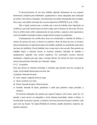 28

O desenvolvimento de um bom trabalho depende diretamente de um conjunto
harmonioso composto pelo trabalhador, equipamentos e locais adequados para realização
de tarefas. Estes fatores integrados, irão determinar um melhor desempenho das atividades,
bem como, uma melhor utilização dos recursos disponíveis (PROENÇA et al., 1996).
Não se pode contestar que a cozinha seja a área de trabalho mais importante na
residência e que todo usuário passa ali muito tempo com os afazeres do dia-a-dia. Por isso,
deve-se refletir muito sobre o planejamento de uma cozinha, e aspectos como ergonomia e
ciclos de trabalho otimizados (trajetos, tempo) devem sempre ser ponderados.
O planejamento da cozinha deve levar em consideração o tamanho da família, o
número de pessoas da casa, os destros ou canhotos, altura da dona de casa, ou homem,
altura desejada para os importantes planos de trabalho, podendo ser equilibrados pela altura
das bases do mobiliário. Em pé trabalhar com o corpo ereto e não curvado. Para garantir um
trabalho lógico e eficiente devem se localizar armários, bancadas de trabalho e
equipamentos seguindo uma correta seqüência. Em construções recentes observar
instalações e ligações para gás, água e energia elétrica. Os setores de maior movimento
devem estar próximos (bancada- pia e bancada –fogão).
4.3.2. Lavanderia
Esta área deverá ser bastante iluminada e ventilada, para permitir uma boa secagem de
roupa. As atividades básicas para essa área, são:
a) preparar: bancadas de apoio
b) lavar: tanque e máquina de lavar roupa
c) Secar: secadora e/ou varal.
d) Passar: bancada de apoio, tábua de passar.
e) Guardar: bancada de apoio, prateleiras e varão para pendurar roupas passadas, e
armários.
Os materiais adequados são aqueles que sugerem limpeza, cores claras, muita luz. As
paredes e pisos devem ser adequados e terem bastante praticidade, aliados à beleza. A
escolha pode recair para o granito, a cerâmica. Essa área necessita de muitos armários, cada
qual com sua função. Na impossibilidade de armários espalhe prateleiras suspensas nas
paredes existentes.

 