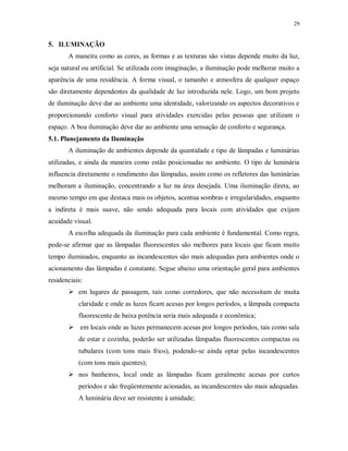 29

5. ILUMINAÇÃO
A maneira como as cores, as formas e as texturas são vistas depende muito da luz,
seja natural ou artificial. Se utilizada com imaginação, a iluminação pode melhorar muito a
aparência de uma residência. A forma visual, o tamanho e atmosfera de qualquer espaço
são diretamente dependentes da qualidade de luz introduzida nele. Logo, um bom projeto
de iluminação deve dar ao ambiente uma identidade, valorizando os aspectos decorativos e
proporcionando conforto visual para atividades exercidas pelas pessoas que utilizam o
espaço. A boa iluminação deve dar ao ambiente uma sensação de conforto e segurança.
5.1. Planejamento da Iluminação
A iluminação de ambientes depende da quantidade e tipo de lâmpadas e luminárias
utilizadas, e ainda da maneira como estão posicionadas no ambiente. O tipo de luminária
influencia diretamente o rendimento das lâmpadas, assim como os refletores das luminárias
melhoram a iluminação, concentrando a luz na área desejada. Uma iluminação direta, ao
mesmo tempo em que destaca mais os objetos, acentua sombras e irregularidades, enquanto
a indireta é mais suave, não sendo adequada para locais com atividades que exijam
acuidade visual.
A escolha adequada da iluminação para cada ambiente é fundamental. Como regra,
pode-se afirmar que as lâmpadas fluorescentes são melhores para locais que ficam muito
tempo iluminados, enquanto as incandescentes são mais adequadas para ambientes onde o
acionamento das lâmpadas é constante. Segue abaixo uma orientação geral para ambientes
residenciais:
 em lugares de passagem, tais como corredores, que não necessitam de muita
claridade e onde as luzes ficam acesas por longos períodos, a lâmpada compacta
fluorescente de baixa potência seria mais adequada e econômica;
 em locais onde as luzes permanecem acesas por longos períodos, tais como sala
de estar e cozinha, poderão ser utilizadas lâmpadas fluorescentes compactas ou
tubulares (com tons mais frios), podendo-se ainda optar pelas incandescentes
(com tons mais quentes);
 nos banheiros, local onde as lâmpadas ficam geralmente acesas por curtos
períodos e são freqüentemente acionadas, as incandescentes são mais adequadas.
A luminária deve ser resistente à umidade;

 