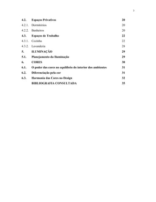 3

4.2.

Espaços Privativos

20

4.2.1. Dormitórios

20

4.2.2. Banheiros

20

4.3.

22

Espaços de Trabalho

4.3.1. Cozinha

22

4.3.2. Lavanderia

28

5.

ILUMINAÇÃO

29

5.1.

Planejamento da Iluminação

29

6.

CORES

30

6.1.

O poder das cores no equilíbrio do interior dos ambientes

31

6.2.

Diferenciação pela cor

31

6.3.

Harmonia das Cores no Design

32

BIBLIOGRAFIA CONSULTADA

35

 