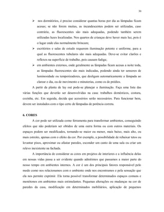 30

 nos dormitórios, é preciso considerar quantas horas por dia as lâmpadas ficam
acesas; se não forem muitas, as incandescentes podem ser utilizadas, caso
contrário, as fluorescentes são mais adequadas, podendo também serem
utilizadas luzes localizadas. Nos quartos de crianças deve haver mais luz, pois é
o lugar onde elas normalmente brincam;
 escritórios e salas de estudo requerem iluminação potente e uniforme, para a
qual as fluorescentes tubulares são mais adequadas. Deve-se evitar clarões e
reflexos na superfície de trabalho, pois causam fadiga;
 em ambientes externos, onde geralmente as lâmpadas ficam acesas a noite toda,
as lâmpadas fluorescentes são mais indicadas, podendo ainda ter sensores de
luminosidade ou temporizadores, que desligam automaticamente a lâmpada ao
clarear o dia, ou de movimento e minuterias, como os de prédios.
A partir da planta de lay out pode-se planejar a iluminação. Faça uma lista das
várias funções que deverão ser desenvolvidas na casa: trabalhos domésticos, costura,
cozinha, etc. Em seguida, decida que acessórios serão necessários. Para funcionar bem,
devem ser instalados com o tipo certo de lâmpadas de potência correta.

6. CORES
A cor pode ser utilizada como ferramenta para transformar ambientes, conseguindo
efeitos que não poderiam ser obtidos de uma outra forma ou com outros materiais. Os
espaços podem ser modificados, tornando-se maior ou menor, mais baixo, mais alto, ou
mais estreito, apenas com o efeito da cor. Por exemplo, a possibilidade de rebaixar tetos ou
levantar pisos, aproximar ou afastar paredes, esconder um canto de uma sala ou criar um
relevo inexistente na fachada.
A importância de considerar as cores em projetos de interiores e a influência delas
em nossas vidas passa a ser evidente quando admitimos que passamos a maior parte do
nosso tempo em ambientes internos. A cor é um dos principais fatores responsável pelo
modo como nos relacionamos com o ambiente onde nos encontramos e pela sensação que
ela nos permite exprimir. Ela torna possível transformar determinados espaços comuns e
monótonos em ambientes mais estimulantes. Pequenas alterações ou mudanças na cor de
paredes da casa, modificação em determinados mobiliários, aplicação de pequenos

 