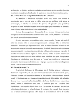 31

acabamentos ou detalhes produzem resultados expressivos que evitam grandes alterações
na estrutura básica de um cômodo, além do que torna-se mais viável com relação a custos.
6.1. O Poder das Cores no Equilíbrio do Interior dos Ambientes
As pesquisas e descobertas realizadas através dos tempos nos levaram a
compreender que o uso de uma ou várias cores em um ambiente pode alterar a
comunicação, as atitudes e a aparência das pessoas nele presente. Uma quantidade
exagerada de cores, padrões e desenhos pode, por exemplo, gerar desarmonia no ambiente,
e este reflete o nosso estado interior e nas nossas atitudes.
As cores das quais gostamos são extensões de nos mesmos, visto que em torno de
cada pessoa existe uma aura de luz que irradia várias cores, e assim, tendemos a ser atraídos
por aquelas que complementam nossa aura.
As cores que usamos em casa dizem muito a nosso respeito. Para que seja possível
criar uma conexão entre as nossas cores pessoais com a utilização delas no interior do
ambiente é necessário que superemos nosso medo de sermos diferentes e únicos e nos
aventuremos nume perspectiva de auto-descoberta. A maioria das pessoas está acostumada
a usar cores pastéis e neutras, discretas e ajuizadas inibindo assim nossa auto-expressão. A
escolha das cores das tintas, papéis de parede, tecidos, tapetes ou outros materiais de
decoração que serão colocados num ambiente pode contribuir para gerar desequilíbrios
fisiológicos e psicológicos, pois são como as “vestes” que recobrem a estrutura da
construção. E como a decoração interna não é algo que se possa modificar com freqüência
o ideal é faze-la de modo correto desde o início.
6.2. Diferenciação pela Cor
Os principais fenômenos de diferenciação são: 1- Unificar pela cor - diferenças
formais são compensadas pela cor. A cor unifica os componentes pertencentes a um grupo,
como por exemplo, um sistema de produtos de uma empresa com determinada imagem
visual. 2- Distinguir pela cor - figuras e formas idênticas são diferenciadas pela aplicação
de cores como por exemplo a bandeira da Itália e da França são idênticas em sua estrutura
formal, porém se diferenciam pelas cores. 3- Camuflar pela cor - assimilar uma
figura/forma a um contexto (fundo). Este efeito é o contrário do contraste. Baseia-se na
minimização, diminuição ou até a eliminação de contrastes. Um exemplo deste fenômeno
são as texturas cromáticas aplicadas sobre chapas de revestimento em móveis de cozinha

 