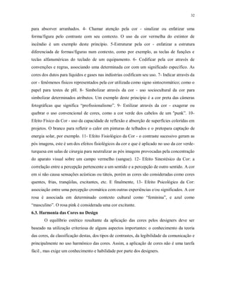 32

para absorver arranhados. 4- Chamar atenção pela cor - sinalizar ou enfatizar uma
forma/figura pelo contraste com seu contexto. O uso da cor vermelha do extintor de
incêndio é um exemplo deste princípio. 5-Estruturar pela cor - enfatizar a estrutura
diferenciada de formas/figuras num contexto, como por exemplo, as teclas de funções e
teclas alfanuméricas do teclado de um equipamento. 6- Codificar pela cor através de
convenções e regras, associando uma determinada cor com um significado específico. As
cores dos dutos para líquidos e gases nas indústrias codificam seu uso. 7- Indicar através da
cor - fenômenos físicos representados pela cor utilizada como signo sintocromático; como o
papel para testes de pH. 8- Simbolizar através da cor - uso sociocultural da cor para
simbolizar determinados atributos. Um exemplo deste princípio é a cor preta das câmeras
fotográficas que significa “profissionalismo”. 9- Estilizar através da cor - exagerar ou
quebrar o uso convencional de cores, como a cor verde dos cabelos de um "punk”. 10Efeito Físico da Cor - uso da capacidade de reflexão e absorção de superfícies coloridas em
projetos. O branco para refletir o calor em pinturas de telhados e o pretopara captação de
energia solar, por exemplo. 11- Efeito Fisiológico da Cor - o contraste sucessivo geram as
pós imagens, este é um dos efeitos fisiológicos da cor e que é aplicado no uso da cor verdeturquesa em salas de cirurgia para neutralizar as pós imagens provocadas pela concentração
do aparato visual sobre um campo vermelho (sangue). 12- Efeito Sinestésico da Cor: a
correlação entre a percepção pertencente a um sentido e a percepção de outro sentido. A cor
em si não causa sensações acústicas ou táteis, porém as cores são consideradas como cores
quentes, frias, tranqüilas, excitantes, etc. E finalmente, 13- Efeito Psicológico da Cor:
associação entre uma percepção cromática com outras experiências e/ou significados. A cor
rosa é associada em determinado contexto cultural como “feminina”, e azul como
“masculino”. O rosa pink é considerada uma cor excitante.
6.3. Harmonia das Cores no Design
O equilíbrio estético resultante da aplicação das cores pelos designers deve ser
baseado na utilização criteriosa de alguns aspectos importantes: o conhecimento da teoria
das cores, da classificação destas, dos tipos de contrastes, da legibilidade da comunicação e
principalmente no uso harmônico das cores. Assim, a aplicação de cores não é uma tarefa
fácil , mas exige um conhecimento e habilidade por parte dos designers.

 