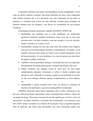 33

A harmonia é definida como sendo "correspondência, acordo, tranqüilidade". Assim
como na música, podemos conseguir uma escala harmônica de cores, numa composição
onde nenhum elemento por si só é dominante, mas uma composição em que todos os
elementos se combinam para formar um todo unificado. Existem alguns princípios da
harmonia bastante úteis aos designers e que devem ser considerados em seus projetos
cromáticos.
Os principais princípios da harmonia, segundo GOLDING e WHITE são:
1- Similaridade: que estabelece que as cores semelhantes em composições
geralmente produzem resultados harmônicos. Essas cores são as cores mais
próximas entre si do disco cromático, como por exemplo, os tons de vermelho,
laranja e amarelos; ou o verde e o azul.
2- Familiaridade: sistemas de cores que usam cores não comuns como magenta,
cian puro ou roxo podem parecer irritantes ou desagradáveis. No entanto, se sua
intenção é provocar estes efeitos ou “mexer” com o usuário/consumidor, use-as
de forma harmônica. As cores familiares, e as cores da natureza são mais fáceis
de agradar ao público tradicional.
3- Equilíbrio: trata da quantidade, destaque e localização das cores na composição,
que geralmente são obtidas pela simetria e assimetria das formas e das cores.
4- Ordem: estabelece que qualquer escala de cores deve ter uma ordem
cuidadosamente planejada. Geralmente se utiliza o círculo cromático para
planejar as cores, utilizando os contrastes à partir de sua localização no círculo,
ou seja: cores análogas, distantes, opostas, complementares, as cores triádicas,
etc.
5- Ambigüidade: o projeto cromático deve evitar, no máximo os elementos de
incerteza e de indefinição, o que provoca desequilíbrio à composição.
CHIJIIWA acrescenta outros fatores importantes para se obter a harmonia no uso
das cores, além dos princípios apresentados acima. O principal deles é definir o objetivo de
seu projeto de design: "Só porque você gosta do azul não significa que você deve usá-lo em
seus projetos. Em alguns momentos, o azul pode não ser apropriado, e um sistema de cores
deve refletir sempre o propósito ou o objetivo de seu projeto. Faça as seguintes perguntas
antes de defini-las: que efeito estou procurando?; que cores transmitirão melhor este

 