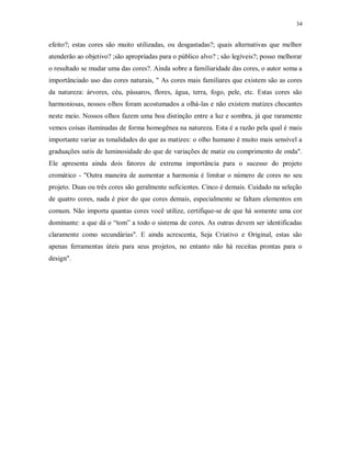 34

efeito?; estas cores são muito utilizadas, ou desgastadas?; quais alternativas que melhor
atenderão ao objetivo? ;são apropriadas para o público alvo? ; são legíveis?; posso melhorar
o resultado se mudar uma das cores?. Ainda sobre a familiaridade das cores, o autor soma a
importânciado uso das cores naturais, " As cores mais familiares que existem são as cores
da natureza: árvores, céu, pássaros, flores, água, terra, fogo, pele, etc. Estas cores são
harmoniosas, nossos olhos foram acostumados a olhá-las e não existem matizes chocantes
neste meio. Nossos olhos fazem uma boa distinção entre a luz e sombra, já que raramente
vemos coisas iluminadas de forma homogênea na natureza. Esta é a razão pela qual é mais
importante variar as tonalidades do que as matizes: o olho humano é muito mais sensível a
graduações sutis de luminosidade do que de variações de matiz ou comprimento de onda".
Ele apresenta ainda dois fatores de extrema importância para o sucesso do projeto
cromático - "Outra maneira de aumentar a harmonia é limitar o número de cores no seu
projeto. Duas ou três cores são geralmente suficientes. Cinco é demais. Cuidado na seleção
de quatro cores, nada é pior do que cores demais, especialmente se faltam elementos em
comum. Não importa quantas cores você utilize, certifique-se de que há somente uma cor
dominante: a que dá o “tom” a todo o sistema de cores. As outras devem ser identificadas
claramente como secundárias". E ainda acrescenta, Seja Criativo e Original, estas são
apenas ferramentas úteis para seus projetos, no entanto não há receitas prontas para o
design".

 