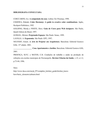 35

BIBLIOGRAFIA CONSULTADA

CERCCARINI, Ivo. A composição da casa. Lisboa: Ed. Presença, 1998.
CHIJIIWA, Hideaki. Color Harmony: A guide to creative color combinations. Japão,
Rockport Publishers, 1992
GOLDING, Mordy e WHITE, Dave. Guia de Cores para Web designers. São Paulo,
Quark Editora do Brasil, 1997.
GURGEL, Miriam. Projetando Espaços. São Paulo: Senac, 1999.
LAVILLE, A. Ergonomia. São Paulo: EPÚ, 1997.
NEUFERT, Ernest. A Arte de Projetar em Arquitetura. Barcelona: Editorial Gustavo
Gille. 15º edição. 2001.
___________________. Casa Apartamento e Jardim. Barcelona: Editorial Gustavo Gilli,
2001.
PROENÇA, R.P.C. e MATOS, C.H. Condições de trabalho e saúde na produção de
refeições em creches municipais de Florianopolis. Revista Ciências da Saúde, v.15, n.1-2,
p.73-84, 1996.

Sites:
http://www.ikea.com/ms/pt_PT/complete_kitchen_guide/kitchen_knowhow/basic_elements/cabinets.html

 