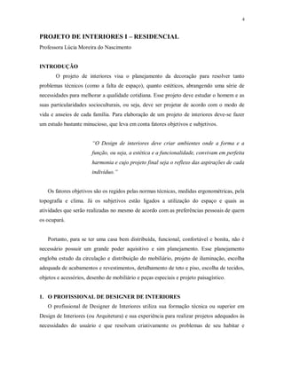 4

PROJETO DE INTERIORES I – RESIDENCIAL
Professora Lúcia Moreira do Nascimento

INTRODUÇÃO
O projeto de interiores visa o planejamento da decoração para resolver tanto
problemas técnicos (como a falta de espaço), quanto estéticos, abrangendo uma série de
necessidades para melhorar a qualidade cotidiana. Esse projeto deve estudar o homem e as
suas particularidades socioculturais, ou seja, deve ser projetar de acordo com o modo de
vida e anseios de cada família. Para elaboração de um projeto de interiores deve-se fazer
um estudo bastante minucioso, que leva em conta fatores objetivos e subjetivos.

“O Design de interiores deve criar ambientes onde a forma e a
função, ou seja, a estética e a funcionalidade, convivam em perfeita
harmonia e cujo projeto final seja o reflexo das aspirações de cada
indivíduo.”

Os fatores objetivos são os regidos pelas normas técnicas, medidas ergonométricas, pela
topografia e clima. Já os subjetivos estão ligados a utilização do espaço e quais as
atividades que serão realizadas no mesmo de acordo com as preferências pessoais de quem
os ocupará.

Portanto, para se ter uma casa bem distribuída, funcional, confortável e bonita, não é
necessário possuir um grande poder aquisitivo e sim planejamento. Esse planejamento
engloba estudo da circulação e distribuição do mobiliário, projeto de iluminação, escolha
adequada de acabamentos e revestimentos, detalhamento de teto e piso, escolha de tecidos,
objetos e acessórios, desenho de mobiliário e peças especiais e projeto paisagístico.

1. O PROFISSIONAL DE DESIGNER DE INTERIORES
O profissional de Designer de Interiores utiliza sua formação técnica ou superior em
Design de Interiores (ou Arquitetura) e sua experiência para realizar projetos adequados às
necessidades do usuário e que resolvam criativamente os problemas de seu habitar e

 