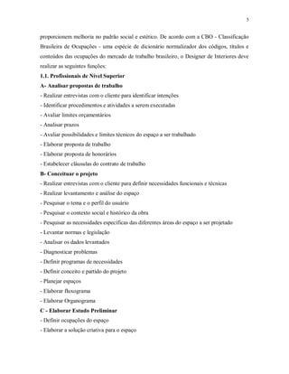 5

proporcionem melhoria no padrão social e estético. De acordo com a CBO - Classificação
Brasileira de Ocupações - uma espécie de dicionário normalizador dos códigos, títulos e
conteúdos das ocupações do mercado de trabalho brasileiro, o Designer de Interiores deve
realizar as seguintes funções:
1.1. Profissionais de Nível Superior
A- Analisar propostas de trabalho
- Realizar entrevistas com o cliente para identificar intenções
- Identificar procedimentos e atividades a serem executadas
- Avaliar limites orçamentários
- Analisar prazos
- Avaliar possibilidades e limites técnicos do espaço a ser trabalhado
- Elaborar proposta de trabalho
- Elaborar proposta de honorários
- Estabelecer cláusulas do contrato de trabalho
B- Conceituar o projeto
- Realizar entrevistas com o cliente para definir necessidades funcionais e técnicas
- Realizar levantamento e análise do espaço
- Pesquisar o tema e o perfil do usuário
- Pesquisar o contexto social e histórico da obra
- Pesquisar as necessidades específicas das diferentes áreas do espaço a ser projetado
- Levantar normas e legislação
- Analisar os dados levantados
- Diagnosticar problemas
- Definir programas de necessidades
- Definir conceito e partido do projeto
- Planejar espaços
- Elaborar fluxograma
- Elaborar Organograma
C - Elaborar Estudo Preliminar
- Definir ocupações do espaço
- Elaborar a solução criativa para o espaço

 