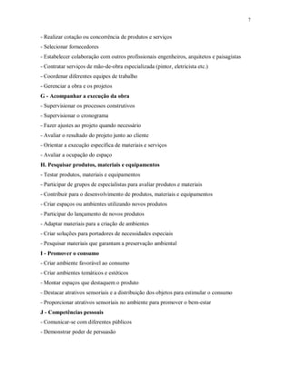 7

- Realizar cotação ou concorrência de produtos e serviços
- Selecionar fornecedores
- Estabelecer colaboração com outros profissionais engenheiros, arquitetos e paisagistas
- Contratar serviços de mão-de-obra especializada (pintor, eletricista etc.)
- Coordenar diferentes equipes de trabalho
- Gerenciar a obra e os projetos
G - Acompanhar a execução da obra
- Supervisionar os processos construtivos
- Supervisionar o cronograma
- Fazer ajustes ao projeto quando necessário
- Avaliar o resultado do projeto junto ao cliente
- Orientar a execução específica de materiais e serviços
- Avaliar a ocupação do espaço
H. Pesquisar produtos, materiais e equipamentos
- Testar produtos, materiais e equipamentos
- Participar de grupos de especialistas para avaliar produtos e materiais
- Contribuir para o desenvolvimento de produtos, materiais e equipamentos
- Criar espaços ou ambientes utilizando novos produtos
- Participar do lançamento de novos produtos
- Adaptar materiais para a criação de ambientes
- Criar soluções para portadores de necessidades especiais
- Pesquisar materiais que garantam a preservação ambiental
I - Promover o consumo
- Criar ambiente favorável ao consumo
- Criar ambientes temáticos e estéticos
- Montar espaços que destaquem o produto
- Destacar atrativos sensoriais e a distribuição dos objetos para estimular o consumo
- Proporcionar atrativos sensoriais no ambiente para promover o bem-estar
J - Competências pessoais
- Comunicar-se com diferentes públicos
- Demonstrar poder de persuasão

 