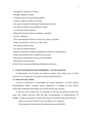 8

- Participar de exposições e mostras
- Divulgar trabalhos na mídia
- Conhecer técnicas de representação gráfica
- Analisar e captar os objetivos do cliente
- Ser capaz de transmitir informações culturais para o cliente
- Ser capaz de atender às necessidades do cliente
- Ter formação de nível superior
- Demonstrar domínio técnico, tecnológico e científico
- Exercer a liderança
- Estar capacitado para promover o bem-estar, saúde e segurança
- Prestar consultoria na sua área e em áreas afins
- Ser capaz de ministrar aulas
- Ser capaz de realizar pesquisas
- Manter-se atualizado a respeito da aplicação de materiais e equipamentos
- Manter-se atualizado com as tendências de mercado
- Demonstrar conhecimento de técnicas de informática
- Demonstrar ética profissional
(Fonte: Site da Associação Brasileira de Design de Interiores)

2. ETAPAS DO PROJETO DE INTERIORES – PLANEJAMENTO
O planejamento de um projeto de interiores engloba várias etapas, que vai desde
entrevista com o cliente até a execução do projeto propriamente dito.
2.1. Entrevista com o cliente
Consiste em identificar as necessidades dos futuros moradores. O cliente expõem
detalhadamente hábitos, costumes, gostos, perspectivas e vontades de toda família,
fornecendo ao projetista informações que servirão de base para o projeto.
A entrevista com o cliente deve ser composta de todo tipo de questão, devendo fluir
como uma simples conversa, onde não haja constrangimento no questionamento de
detalhes. A seguir mostramos um roteiro básico que serve de diretriz para uma entrevista.
- Quem vai morar no imóvel? Casal, com filhos ou, se, solteiros?
- Há perspectiva de crescimento do número de pessoas da família?

 