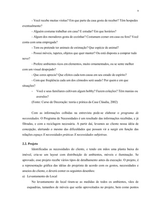 9

- Você recebe muitas visitas? Em que parte da casa gosta de receber? Têm hospedes
eventualmente?
- Alguém costuma trabalhar em casa? E estudar? Em que horários?
- Algum dos moradores gosta de cozinhar? Costumam comer em casa ou fora? Você
conta com uma empregada?
- Tem ou pretende ter animais de estimação? Que espécie de animal?
- Possui móveis, tapetes, objetos que quer manter? Ou está disposta a comprar tudo
novo?
- Prefere ambientes ricos em elementos, muito ornamentados, ou se sente melhor
com um visual despojado?
- Que cores aprecia? Que efeitos cada tom causa em seu estado de espírito?
- Com que freqüência cada um dos cômodos será usado? Por quem e em que
situações?
-

Você e seus familiares cultivam algum hobby? Fazem coleções? Têm manias ou
aversões?

(Fonte: Curso de Decoração: teoria e prática da Casa Cláudia, 2002)

Com as informações colhidas na entrevista pode-se elaborar o programa de
necessidades. O Programa de Necessidades é um resultado das informações recebidas, e já
filtradas, e com a reciclagem necessária. A partir daí, levamos ao cliente nossa idéia de
concepção, alertando o mesmo das dificuldades que possam vir a surgir em função das
relações espaço X necessidades práticas X necessidades subjetivas.
2.2. Projeto
Identificadas as necessidades do cliente, e tendo em mãos uma planta baixa do
imóvel, cria-se um layout com distribuição de ambientes, móveis e iluminação. Se
aprovado, esse projeto recebe vários tipos de detalhamento antes da execução. O projeto, é
a representação gráfica das idéias do projetista de acordo com os gostos, necessidades e
anseios do cliente, e deverá conter os seguintes desenhos:
a) Levantamento do Local
No levantamento do local tiram-se as medidas de todos os ambientes, vãos de
esquadrias, tamanhos de móveis que serão aproveitados no projeto, bem como pontos

 