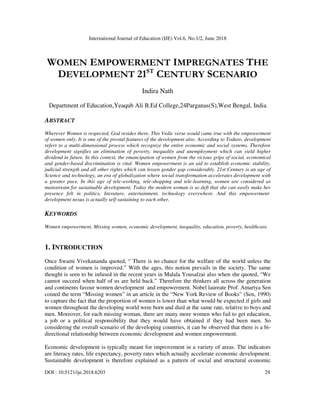 International Journal of Education (IJE) Vol.6, No.1/2, June 2018
DOI : 10.5121/ije.2018.6203 29
WOMEN EMPOWERMENT IMPREGNATES THE
DEVELOPMENT 21ST
CENTURY SCENARIO
Indira Nath
Department of Education,Yeaqub Ali B.Ed College,24Parganas(S),West Bengal, India
ABSTRACT
Wherever Women is respected, God resides there. This Vedic verse would came true with the empowerment
of women only. It is one of the pivotal features of the development also. According to Todaro, development
refers to a multi-dimensional process which recognize the entire economic and social systems. Therefore
development signifies an elimination of poverty, inequality and unemployment which can yield higher
dividend in future. In this context, the emancipation of women from the vicious grips of social, economical
and gender-based discrimination is vital. Women empowerment is an aid to establish economic stability,
judicial strength and all other rights which can lessen gender gap considerably. 21st Century is an age of
Science and technology, an era of globalization where social transformation accelerates development with
a greater pace. In this age of tele-working, tele-shopping and tele-learning, women are considered as
mainstream for sustainable development. Today the modern woman is so deft that she can easily make her
presence felt in politics, literature, entertainment, technology everywhere. And this empowerment-
development nexus is actually self-sustaining to each other.
KEYWORDS
Women empowerment, Missing women, economic development, inequality, education, poverty, healthcare.
1. INTRODUCTION
Once Swami Vivekananda quoted, “ There is no chance for the welfare of the world unless the
condition of women is improved.” With the ages, this notion prevails in the society. The same
thought is seen to be infused in the recent years in Malala Yousafzai also when she quoted, “We
cannot succeed when half of us are held back.” Therefore the thinkers all across the generation
and continents favour women development and empowerment. Nobel laureate Prof. Amartya Sen
coined the term “Missing women” in an article in the “New York Review of Books” (Sen, 1990)
to capture the fact that the proportion of women is lower than what would be expected if girls and
women throughout the developing world were born and died at the same rate, relative to boys and
men. Moreover, for each missing woman, there are many more women who fail to get education,
a job or a political responsibility that they would have obtained if they had been men. So
considering the overall scenario of the developing countries, it can be observed that there is a bi-
directional relationship between economic development and women empowerment.
Economic development is typically meant for improvement in a variety of areas. The indicators
are literacy rates, life expectancy, poverty rates which actually accelerate economic development.
Sustainable development is therefore explained as a pattern of social and structural economic
 