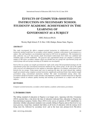 International Journal of Education (IJE) Vol.6, No.1/2, June 2018
DOI : 10.5121/ije.2018.6204 39
EFFECTS OF COMPUTER–ASSISTED
INSTRUCTION ON SECONDARY SCHOOL
STUDENTS’ ACADEMIC ACHIEVEMENT IN THE
LEARNING OF
GOVERNMENT AS A SUBJECT
ODE, Dickson (Ph.D)
Wesley High School, P. O. Box 1100, Otukpo, Benue State, Nigeria.
ABSTRACT
This study investigated the effects computer-assisted instruction in collaboration with conventional
instruction method would have on secondary school students’ academic achievement in government as a
subject. One null hypothesis was formulated and tested at 0.05 level of significance. The instrument for
data collection was a-25 item teacher made Government Achievement Test which was validated and
reliability index of 0.86 established. The post-test only experimental design was adopted. A purposive
sample of 100 senior secondary students which was divided into two groups-the experimental group and
control group with each group consisting of 50 students was investigated.
Each of the two groups was taught government for eight weeks using CAI programmed packages for the
experimental group and conventional instruction method for the control group. At the end of the eighth
week, post-test was administered on the students to determine difference in academic achievement if any,
between the two groups. Using means and t-test in analyzing the data, the result showed that, students
taught government using computer-assisted instruction significantly performed better than students taught
government using conventional instruction method. The study recommended among others that,
government should not hesitate to fully introduce and implement computer-assisted instruction in Nigerian
secondary schools to enhance quality learning and teaching of government as a subject and all other
subjects.
KEYWORDS
Computer-assisted instruction, secondary school students, academic achievement, government.
1. INTRODUCTION
The falling standard of education in Nigeria is no longer news. Agreeing with this, Uwameiye
(2014) asserted that, a trip down the lane of education indicated that, education in Nigeria has
been declining in purpose. Earlier, Duze (2011) in his survey of opinion of 5507 stakeholders to
determine whether educational standards were actually falling in Nigeria and at what level it was
most grievous, found that, standards had fallen at all levels of education with the tertiary level
being most hit, followed by secondary level and at the least end, primary level. The above
 