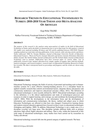 International Journal of Computer- Aided Technologies (IJCAx) Vol.6, No.1/2, April 2019
DOI:10.5121/ijcax.2019.6201 1
RESEARCH TRENDS İN EDUCATIONAL TECHNOLOGY İN
TURKEY: 2010-2018 YEAR THESIS AND META-ANALYSIS
OF ARTICLES
Ezgi Pelin YILDIZ
Kafkas University Vocational School of Technical Sciences-Department of Computer
Programming, KARS, TURKEY
ABSTRACT
The purpose of this research is the analysis using meta-analysis of studies in the field of Educational
Technology in Turkey and in the field is to demonstrate how to get to that trend. For this purpose, a total of
263 studies were analyzed including 98 theses and 165 articles published between 2010-2018. Purpose
sampling method was used when selecting publications. In the research, while selecting articles and theses;
Turkey addressed; YOK Tez Tarama Database, Journal of Hacettepe University Faculty of Education,
Educational Sciences : Theory & Practice Journal, Education and Science Journal, Elementary Education
Online Journal, The Turkish Online Journal of Education and The Turkish Online Journal of Educational
Technology used in journals. Publications have been reviewed under 11 criteria. Index, year of
publication, research scope, method, education level, sample, number of samples, data collection methods,
analysis techniques, and research tendency, research topics in Educational Technology Research in Turkey
has revealed. The data is interpreted based on percentage and frequency and the results are shown using
the table.
KEYWORDS
Educational Technologies, Research Trends, Meta Analysis, Publication Classification.
1.INTRODUCTION
Educational Technology manages the fields of activity of personnel and teaching tools in human-
machine systems for a more effective learning-teaching process; It is a discipline based on
applied scientific research that controls environmental factors, integrates theory and practice and
continuously modernizes and improves educational activities (Alkan, 2011). The definition of
educational technologies is most recently defined by AECT. Educational technologies according
to this definition; it is the ethical implementation and study of technological processes and
resources in order to support learning, and to design, use and coordinate the learning performance
(AECT, 2004). With the developments in the information boom and the development of
information and communication technologies, the theory, method and subject areas in which
Education Technologies are affected in time have also changed. Constructivist learning theory
and student-centered education approach have focused on these issues in educational technologies
(Erdoğmuş and Çağıltay, 2009). In addition, Educational Technology is not a single area; it is a
discipline covering very large areas. This discipline includes different fields such as primary
education, high school, higher education and military. That is why; within the framework of this
wide range of educational technologies, many studies have been carried out by researchers in
Turkey and abroad.
Educational technology research falls into the general category of applied research. The basic
 
