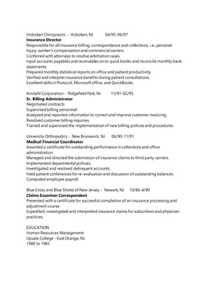 Hoboken Chiropractic - Hoboken, NJ 04/95-06/97
Insurance Director
Responsible for all insurance billing, correspondence and collections, i.e.; personal
Injury, worker's compensation and commercial carriers.
Conferred with attorneys to resolve arbitration cases.
Input accounts payables and receivables on to quick books and reconcile monthly bank
statements.
Prepared monthly statistical reports on office and patient productivity.
Verified and interpret insurance benefits during patient consultations.
Excellent skills in Protocol, Microsoft office, and QuickBooks.
Amdahl Corporation - RidgefieldPark, NJ 11/91-02/95
Sr. Billing Administrator
Negotiated contracts
Supervised billing personnel.
Analyzed and reported information to correct and improve customer invoicing.
Resolved customer billing inquiries.
Trained and supervised the implementation of new billing policies and procedures.
University Orthopedics - New Brunswick, NJ 06/90-11/91
Medical Financial Coordinator
Awarded a certificatefor outstanding performance in collections and office
administration.
Managed and directed the submission of insurance claims to third party carriers.
Implemented departmental policies.
Investigated and resolved delinquent accounts.
Held patient conferences for re-evaluation and discussion of outstanding balances.
Computed employee payroll.
Blue Cross and Blue Shield of New Jersey - Newark, NJ 10/86-4/90
Claims Examiner Correspondent
Presented with a certificate for successful completion of an insurance processing and
adjustment course.
Expedited, investigated and interpreted insurance claims for subscribers and physician
practices.
EDUCATION
Human Resources Management
Upsala College - East Orange, NJ
1980 to 1983
 