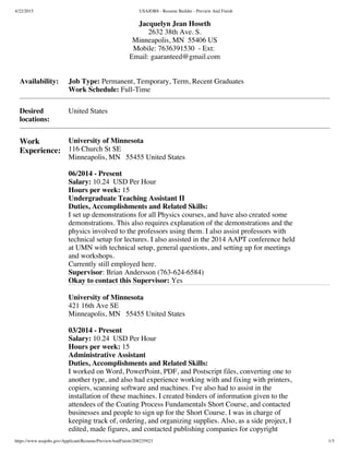 4/22/2015 USAJOBS - Resume Builder - Preview And Finish
https://www.usajobs.gov/Applicant/Resume/PreviewAndFinish/208235923 1/3
 Jacquelyn Jean Hoseth 
2632 38th Ave. S.
Minneapolis, MN  55406 US
Mobile: 7636391530  - Ext:
Email: gaaranteed@gmail.com
Availability: Job Type: Permanent, Temporary, Term, Recent Graduates
Work Schedule: Full-Time
Desired
locations:
United States
Work
Experience:
University of Minnesota
116 Church St SE
Minneapolis, MN   55455 United States
06/2014 - Present
Salary: 10.24  USD Per Hour
Hours per week: 15
Undergraduate Teaching Assistant II
Duties, Accomplishments and Related Skills:
I set up demonstrations for all Physics courses, and have also created some
demonstrations. This also requires explanation of the demonstrations and the
physics involved to the professors using them. I also assist professors with
technical setup for lectures. I also assisted in the 2014 AAPT conference held
at UMN with technical setup, general questions, and setting up for meetings
and workshops.
Currently still employed here.
Supervisor: Brian Andersson (763-624-6584)
Okay to contact this Supervisor: Yes
University of Minnesota
421 16th Ave SE
Minneapolis, MN   55455 United States
03/2014 - Present
Salary: 10.24  USD Per Hour
Hours per week: 15
Administrative Assistant
Duties, Accomplishments and Related Skills:
I worked on Word, PowerPoint, PDF, and Postscript files, converting one to
another type, and also had experience working with and fixing with printers,
copiers, scanning software and machines. I've also had to assist in the
installation of these machines. I created binders of information given to the
attendees of the Coating Process Fundamentals Short Course, and contacted
businesses and people to sign up for the Short Course. I was in charge of
keeping track of, ordering, and organizing supplies. Also, as a side project, I
edited, made figures, and contacted publishing companies for copyright
 