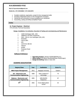 M.N.MOHAMED FIYAZ
Mail Id: fiyazmohamed@gmail.com
Mobile No: +971 559543808 / +971 524614970
 Excellent analytical, organization, project & time management skills
 Providing independent advice on the management of projects
 Monitoring sub-contractors to ensure guidelines are maintained
 Accounting, costing and billing Completed Project

Duties

Sr. Project Engineer - Electrical
ETA (Emirates Technical Associates)
Design, Installation, Co-ordination, Execution & Testing and commissioning and Maintenance
 132KV Switchgear (GIS , AIS)
 1000KVA to 40 MVA Transformer 
 33KV , 22kv & 11kv Switchgear (GIS, AIS)
 Generator 
 LVAC & DB's
 UPS
 110V DC & 48V DC
 Telecom
 SCADA
 Protection Panel
 CCTV
Software Proficiency:


 Operating System: Window 95/98/2000/XP/Linux
 Office Suites: MS Office( Word/Excel/Power Point/Project)
 Design & Drafting: Basics in Auto CAD

ACADEMIC QUALIFICATION
Degree/Class Year Institution Score %
MBA Project Management 2012 Alagappa University Grade-A
B.E - Electronics and 2008 Sethu Institute of 76
Communication Engineering technology
Diploma - Electronics and 2005 GMS.MAVMM 87
Communication Engineering Polytechnic
10
th
2002 Crown Matriculation 63
School
 