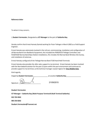 Reference letter
To whom it may concern,
I, Daubert Vermeulen, Designated as ICT Manager to the port of Saldanha Bay.
Hereby confirm that Ernest Hamaty Started working for Psion Teklogix in March 2002 as a Field Support
Engineer.
Ernest Hamaty was extensively involved in the roll out, commissioning, installation and configuration of
all Narrow Band Core Backbone Equipment, this included the 9500/9510 Teklogix Controllers and
9150/9160 Narrow Band Base Station installations, this includes the Narrow Band Wireless Site Survey,
and installation of antennas.
Ernest Hamaty configured all the Teklogix Narrow Band 7530 Hand Held Terminals
Ernest Hamaty also provides the after sales support to my terminal. Ernest Hamaty has been involved
with the Narrowband solution for the past 13 years within the port environment and continues to
provide support to my terminal, as the technical manager coastal regions for Orca Mobile Data.
Kind regards,
Singed by Daubert Vermeulen_________________ at Location Saldanha Bay_________________
Signature: _________________________
Daubert Vermeulen
ICT Manager – Saldanha Bay (Multi Purpose Terminal & Bulk Terminal Saldanha)
022 703 4942
083 256 8262
Daubert.Vermeulen@Transnet.net
21/09/2015
 