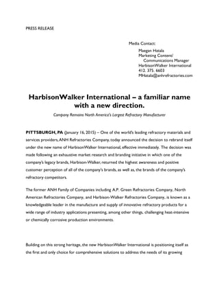 PRESS RELEASE
Media Contact:
Maegan Hatala
Marketing Content/
Communications Manager
HarbisonWalker International
412. 375. 6603
MHatala@anhrefractories.com
HarbisonWalker International – a familiar name
with a new direction.
Company Remains North America's Largest Refractory Manufacturer
PITTSBURGH, PA (January 16, 2015) – One of the world’s leading refractory materials and
services providers,ANH Refractories Company, today announced the decision to rebrand itself
under the new name of HarbisonWalker International, effective immediately. The decision was
made following an exhaustive market research and branding initiative in which one of the
company’s legacy brands, Harbison-Walker, returned the highest awareness and positive
customer perception of all of the company’s brands, as well as, the brands of the company’s
refractory competitors.
The former ANH Family of Companies including A.P. Green Refractories Company, North
American Refractories Company, and Harbison-Walker Refractories Company, is known as a
knowledgeable leader in the manufacture and supply of innovative refractory products for a
wide range of industry applications presenting, among other things, challenging heat-intensive
or chemically corrosive production environments.
Building on this strong heritage, the new HarbisonWalker International is positioning itself as
the first and only choice for comprehensive solutions to address the needs of its growing
 