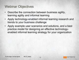 Webinar Objectives
•  Describe the connection between business agility,
   learning agility and informal learning
•  Apply technology-enabled informal learning research and
   trends to your business challenge
•  Apply example user scenarios and solutions, and a best
   practice model for designing an effective technology-
   enabled informal learning strategy for your organization




To the Agile, Go the Spoils   #CLO_Agility
                                             12
 
