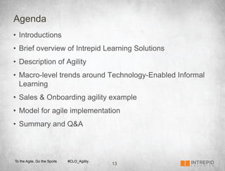 Agenda
•  Introductions
•  Brief overview of Intrepid Learning Solutions
•  Description of Agility
•  Macro-level trends around Technology-Enabled Informal
   Learning
•  Sales & Onboarding agility example
•  Model for agile implementation
•  Summary and Q&A



To the Agile, Go the Spoils   #CLO_Agility
                                             13
 