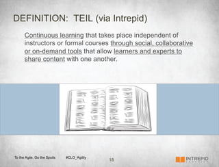 DEFINITION: TEIL (via Intrepid)
      Continuous learning that takes place independent of
      instructors or formal courses through social, collaborative
      or on-demand tools that allow learners and experts to
      share content with one another.




To the Agile, Go the Spoils   #CLO_Agility
                                             18
 