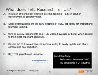 What does TEIL Research Tell Us?
A.  Inclusion of technology-enabled informal learning (TEIL) in solution
    development is generally high.

B.  Sales organizations are the early adopters of TEIL, especially for product and
    technical training.

C.  92% of survey respondents said TEIL worked average or better when applied
    to their most important objectives.

D.  Drivers for TEIL were improved access, ability to easily update and share
    content and cost reduction.

E.  Key TEIL growth area is mobile.
                                                    About this Study:
                                                      -    Performed in September 2010
                                                      -    110 participants in 21 industries


  To the Agile, Go the Spoils   #CLO_Agility
                                               19
 