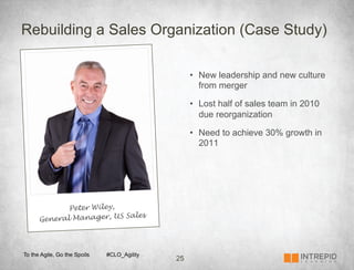 Rebuilding a Sales Organization (Case Study)

                                                  •  New leadership and new culture
                                                     from merger

                                                  •  Lost half of sales team in 2010
                                                     due reorganization

                                                  •  Need to achieve 30% growth in
                                                     2011




             Peter Wiley,
                          Sales
      General Manager, US



To the Agile, Go the Spoils   #CLO_Agility
                                             25
 