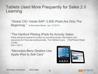 Tablets Used More Frequently for Sales 2.0
Learning

      “Global CIO: Inside SAP: 2,500 iPads Are Only The
      Beginning.” (InformationWeek, Jan 13 2011)

      “ The Hartford Piloting iPads for Annuity Sales:
      iPads enhance speed-to-market by providing timely information and
      resources for financial professionals, The Hartford says. (The”Virtual Water
      Cooler,
      Feb 7 2011)

      “Mercedes-Benz Dealers Use
      Apple iPad to Sell Cars”



To the Agile, Go the Spoils   #CLO_Agility
                                             30
 