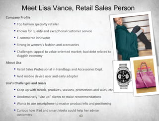 Meet Lisa Vance, Retail Sales Person
Company	
  Proﬁle	
  
        §  Top	
  fashion	
  specialty	
  retailer	
  	
  
        §  Known	
  for	
  quality	
  and	
  excep4onal	
  customer	
  service	
  
        §  E-­‐commerce	
  innovator	
  	
  
        §  Strong	
  in	
  women’s	
  fashion	
  and	
  accessories	
  
        §  Challenges:	
  appeal	
  to	
  value-­‐oriented	
  market;	
  bad	
  debt	
  related	
  to	
  
           sluggish	
  economy	
  
About	
  Lisa	
  
        §  Retail	
  Sales	
  Professional	
  in	
  Handbags	
  and	
  Accessories	
  Dept.	
  
        §  Avid	
  mobile	
  device	
  user	
  and	
  early	
  adopter	
  
Lisa’s	
  Challenges	
  and	
  Goals	
  
        §  Keep	
  up	
  with	
  trends,	
  products,	
  seasons,	
  promo4ons	
  and	
  sales,	
  etc.	
  
        §  Unobtrusively	
  “size	
  up”	
  clients	
  to	
  make	
  recommenda4ons	
  
        §  Wants	
  to	
  use	
  smartphone	
  to	
  master	
  product	
  info	
  and	
  posi4oning	
  
        §  Curious	
  how	
  iPad	
  and	
  smart	
  kiosks	
  could	
  help	
  her	
  advise	
  
           customers	
  	
                                                    43
 