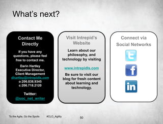 What’s next?

       Contact Me                              Visit Intrepid’s         Connect via
        Directly                                  Website             Social Networks
      If you have any                           Learn about our
   questions, please feel                       philosophy, and
    free to contact me.                      technology by visiting
       Darin Hartley
   Executive Director,
                                              www.intrepidls.com
   Client Management                          Be sure to visit our
 dhartley@intrepidls.com                     blog for fresh content
     o:206.838.9345
                                              about learning and
      c:206.718.2120
                                                  technology.
        Twitter:
     @soc_net_writer



To the Agile, Go the Spoils   #CLO_Agility
                                                       50
 