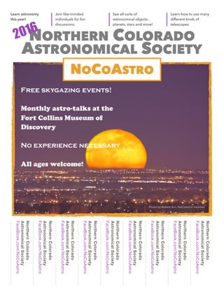 Lorem Ipsum // 1
NORTHERN COLORADO
ASTRONOMICAL SOCIETY
Free skygazing events!
Monthly astro-talks at the
Fort Collins Museum of
Discovery
No experience necessary
All ages welcome!
NorthernColorado
AstronomicalSociety
FaceBook.com/NoCoAstro
NorthernColorado
AstronomicalSociety
FaceBook.com/NoCoAstro
NorthernColorado
AstronomicalSociety
FaceBook.com/NoCoAstro
NorthernColorado
AstronomicalSociety
FaceBook.com/NoCoAstro
NorthernColorado
AstronomicalSociety
FaceBook.com/NoCoAstro
NorthernColorado
AstronomicalSociety
FaceBook.com/NoCoAstro
NorthernColorado
AstronomicalSociety
FaceBook.com/NoCoAstro
NorthernColorado
AstronomicalSociety
FaceBook.com/NoCoAstro
NorthernColorado
AstronomicalSociety
FaceBook.com/NoCoAstro
Learn how to use many
different kinds of
telescopes.
See all sorts of
astronomical objects -
planets, stars and more!
Join like-minded
individuals for fun
discussions.
Learn astronomy
this year!
2016
NOCOASTRO
Photo by Robert Arn, NoCoAstro member
 
