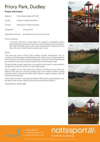 Priory Park, Dudley
t.	 01455 883730
e.	info@nottssport.com
w.	www.nottssport.com
NOTTS SPORT®, VHAF®, ENVELOPE SYSTEM® & NOTTSSWARD® are registered trademarks of Notts Sport Ltd.
Project Information
Address:	 Priory Road, Dudley. DY1 4EU
Facility: 	 Children’s Play Area (487m2
)
Surface:	 NottsSward 1150g Olive Green
Completed:	 	 January 2016
Specialist Contractor:	 Groundwork & Leisure Services Ltd
Points of Interest:	
• The bark that was in place before the upgrade to ChildsPlay wasn’t
draining and the area was not able to be used during periods of wet weather.
Now that ChildsPlay systems have been installed with a substantial stone
base, the area is clean & can be used all year round.
Quote: 	
“The bark play area at Priory Park needed constant maintenance. Due to
compaction we were experiencing flooding under certain items of play equipment
and movement of the bark under the swing bays. As the bark had composted the
play equipment got dirty during wet weather which discouraged usage.
The bark ideally needed replacing so as a spend to save option it was decided to
change from a loose fill surface to a sand filled carpet.
Due to budget cuts we have found this method of surfacing to be more cost
effective than wet pour and also proving to be more vandal resistant. Having
obtained quotes we found that Notts Sport offered a superior product with the
longest warranty period.
I have been fortunate in dealing with different Notts Sport representatives over
the years & the services sales & technical they provide are faultless.”
Russell Norton, Dudley MBC
Before
After
 