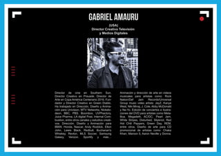 IIIIIIII
l
ll
l GABRIEL AMAURU
(USA)
Director Creativo Televisión
y Medios Digitales
Director de cine en Southern Sun.
Director Creativo en Prsuade. Director de
Arte en Copa América Centenario 2016. Fun-
dador y Director Creativo en Green Diablo.
Ha trabajado en Dirección, Diseño y Anima-
ción para Univision, MTV Networks, Nickelo-
deon, BBC, PBS, Boombox, UVPhactory,
Juice Pharma, LA digital Post, Internal Com-
bustion, entre otros canales y estudios creati-
vos. Dirección, Diseño y Animación para
BMW, Honda, Nascar, Andy Roddick, Elton
John, Lewis Black, Redbull, Buchanan's
Whiskey, Revlon, MLS Soccer, Samsung
Galaxy, Verizon, Sportify y más…
Animación y dirección de arte en videos
musicales para artistas como: Rock
Nation/Def Jam Records/Universal
Group music video artists: JayZ, Kanye
West, Niki Minaj, J. Cole, Abby McDonald
y Ne-Yo. Edición de conciertos e ilustra-
ciones del DVD para artistas como Meta-
llica, Megadeth, AC/DC, Pearl Jam,
White Stripes, Disturbed, Slipknot, Red
Hot Chili Peppers, Green Day, REM,
entre otros. Diseño de arte para CD
promocional de artistas como: Chaka
Khan, Maroon 5, Aaron Neville y Donna.
 