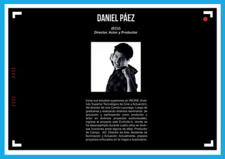 IIIIIIII
l
ll
l
DANIEL PÁEZ
(ECU)
Director, Actor y Productor
Inicia sus estudios superiores en INCINE (Insti-
tuto Superior Tecnológico de Cine y Actuación),
del director de cine Camilo Luzuriaga. Luego de
graduarse y realizando diversos seminarios de
actuación y participando como productor y
actor en diversos proyectos audiovisuales,
ingresa al proyecto web Enchufe.tv, donde se
ha desempeñado durante cuatro años en diver-
sas funciones entre alguna de ellas: Productor
de Campo, AD, Director de Arte, Asistente de
Iluminación y Actuación. Actualmente, prepara
proyectos enfocados en la magia e ilusionismo.
 