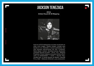 IIIIIIII
l
ll
l
JACKSON TENEZACA
(ECU)
Artista Visual 2D 3D Mapping
Inició en el 2010 destacando en el área visual tanto en
video como imagen. Realiza trabajos visuales para
bandas en vivo, festivales o marcas publicitarias. Sus
más recientes intervenciones han sido: FunkaFest,
Nature Beats V edición, Quitofest Cuenca, Budweiser
(campaña BudLab Ecuador - 2015), LYO - Mapping
Proyection, Promo Fediscos (Concierto LEGS) y (Con-
cierto de ADANOWSKY + GUSH + Ricardo Pita),
visuales para la banda Bueyes de Madera, videoclip
Frío y Calor - Abbacook (Dirección y pos producción).
 