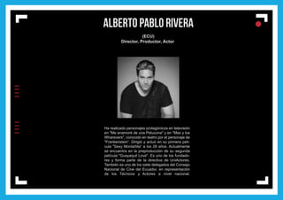 IIIIIIII
l
ll
l
ALBERTO PABLO RIVERA
(ECU)
Director, Productor, Actor
Ha realizado personajes protagónicos en televisión
en "Me enamoré de una Pelucona" y en "Max y los
Wharevers", conocido en teatro por el personaje de
"Frankenstein“. Dirigió y actuó en su primera pelí-
cula "Sexy Montañita“ a los 28 años. Actualmente
se encuentra en la preproducción de su segunda
película "Guayaquil Love". Es uno de los fundado-
res y forma parte de la directiva de UniActores.
También es uno de los siete delegados del Consejo
Nacional de Cine del Ecuador, en representación
de los Técnicos y Actores a nivel nacional.
 