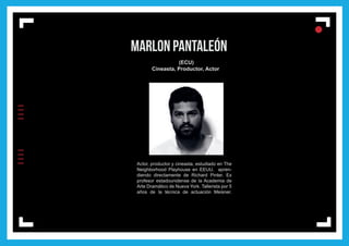 IIIIIIII
l
ll
l
MARLON PANTALEÓN
(ECU)
Cineasta, Productor, Actor
Actor, productor y cineasta, estudiado en The
Neighborhood Playhouse en EEUU, apren-
diendo directamente de Richard Pinter. Ex
profesor estadounidense de la Academia de
Arte Dramático de Nueva York. Tallerista por 5
años de la técnica de actuación Meisner.
 